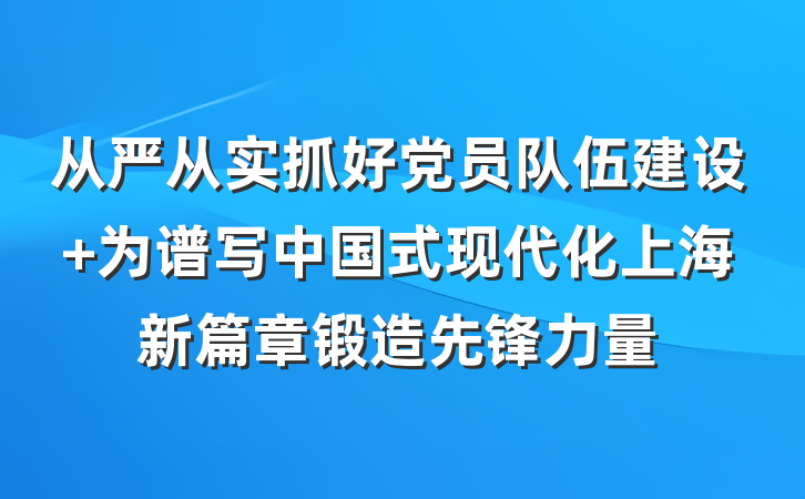 从严从实抓好党员队伍建设 为谱写中国式现代化上海新篇章锻造先锋力量
