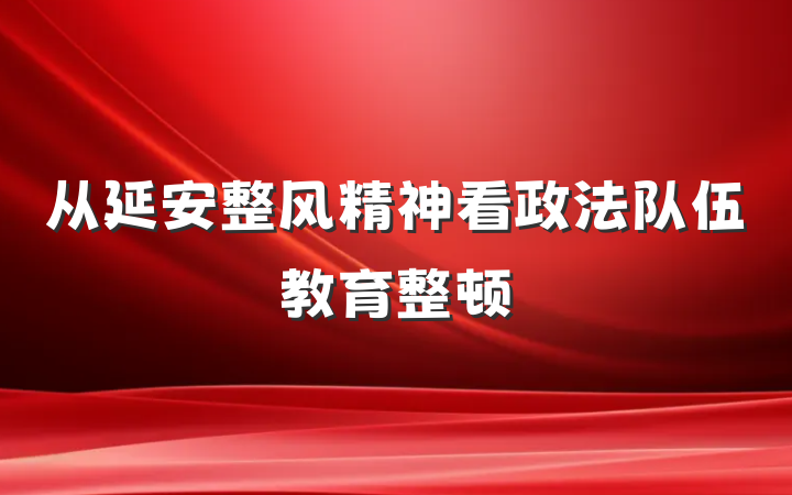 从延安整风精神看政法队伍教育整顿