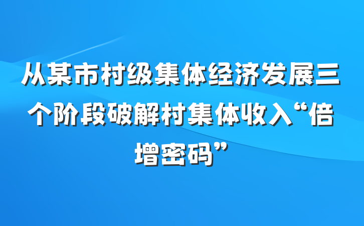 从某市村级集体经济发展三个阶段破解村集体收入“倍增密码”