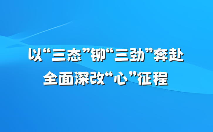 以“三态”铆“三劲”奔赴全面深改“心”征程