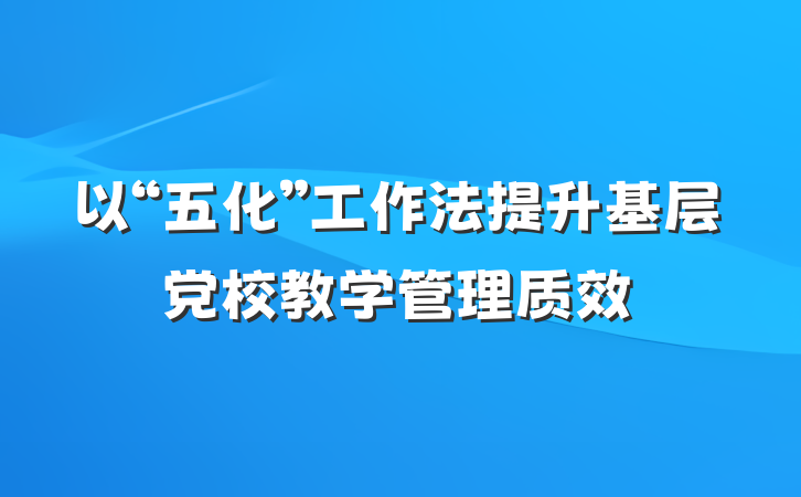 以“五化”工作法提升基层党校教学管理质效
