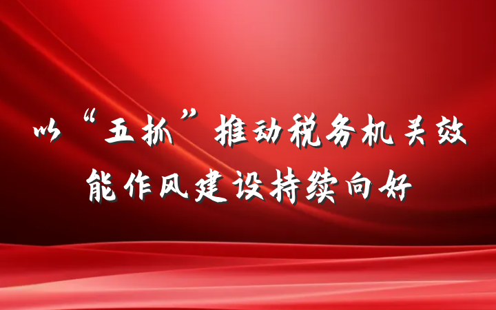 以“五抓”推动税务机关效能作风建设持续向好