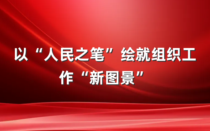 以“人民之笔”绘就组织工作“新图景”