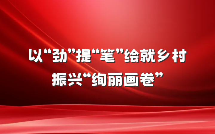 以“劲”提“笔”绘就乡村振兴“绚丽画卷”