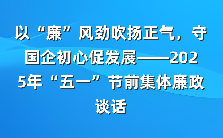 以“廉”风劲吹扬正气，守国企初心促发展——2025年“五一”节前集体廉政谈话