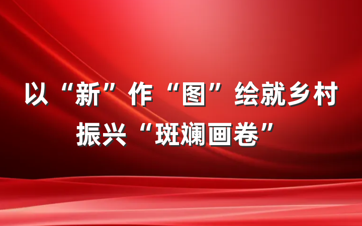 以“新”作“图”绘就乡村振兴“斑斓画卷”