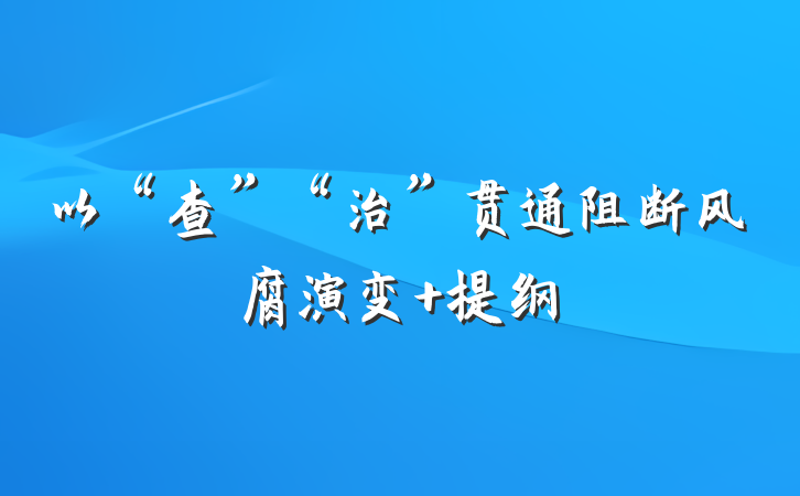以“查”“治”贯通阻断风腐演变 提纲