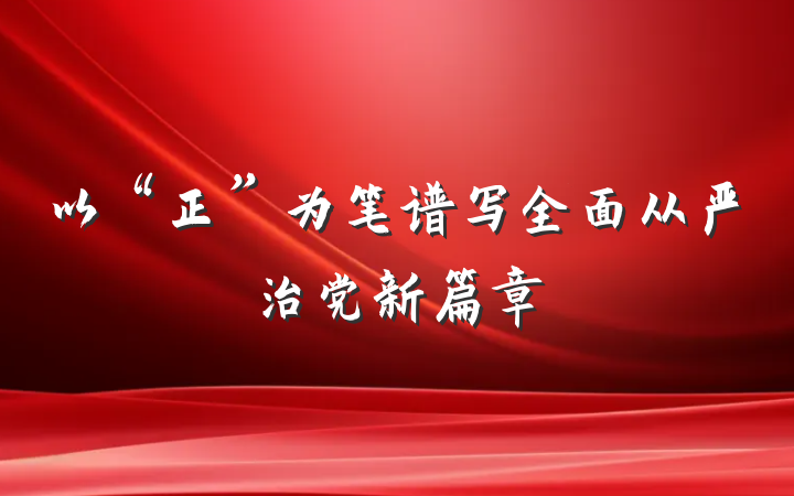 以“正”为笔谱写全面从严治党新篇章