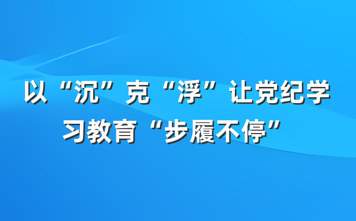 以“沉”克“浮”让党纪学习教育“步履不停”