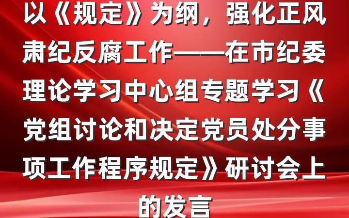 以《规定》为纲，强化正风肃纪反腐工作——在市纪委理论学习中心组专题学习《党组讨论和决定党员处分事项工作程序规定》研讨会上的发言