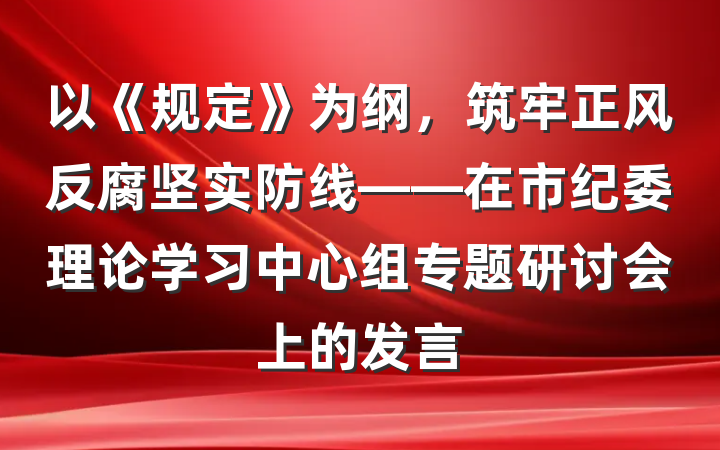 以《规定》为纲，筑牢正风反腐坚实防线——在市纪委理论学习中心组专题研讨会上的发言