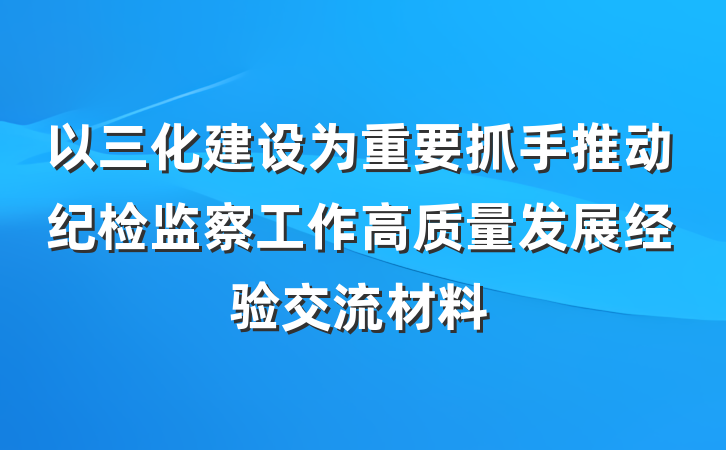 以三化建设为重要抓手推动纪检监察工作高质量发展经验交流材料