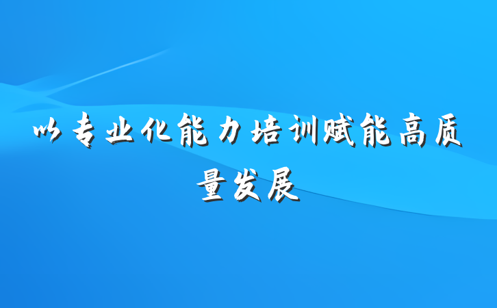 以专业化能力培训赋能高质量发展