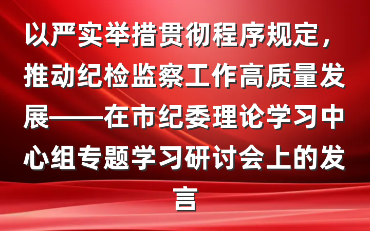 以严实举措贯彻程序规定，推动纪检监察工作高质量发展——在市纪委理论学习中心组专题学习研讨会上的发言