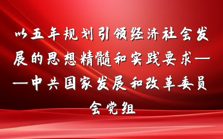 以五年规划引领经济社会发展的思想精髓和实践要求——中共国家发展和改革委员会党组