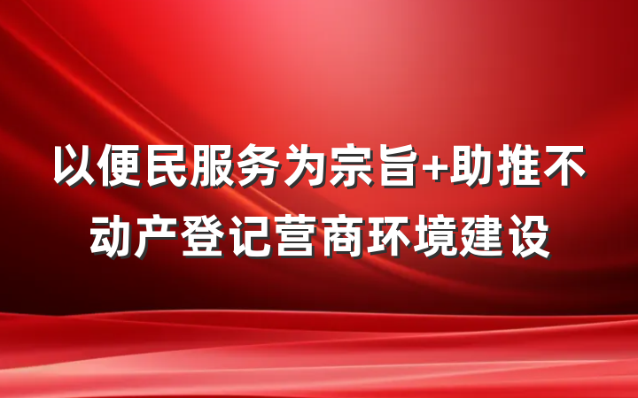 以便民服务为宗旨 助推不动产登记营商环境建设