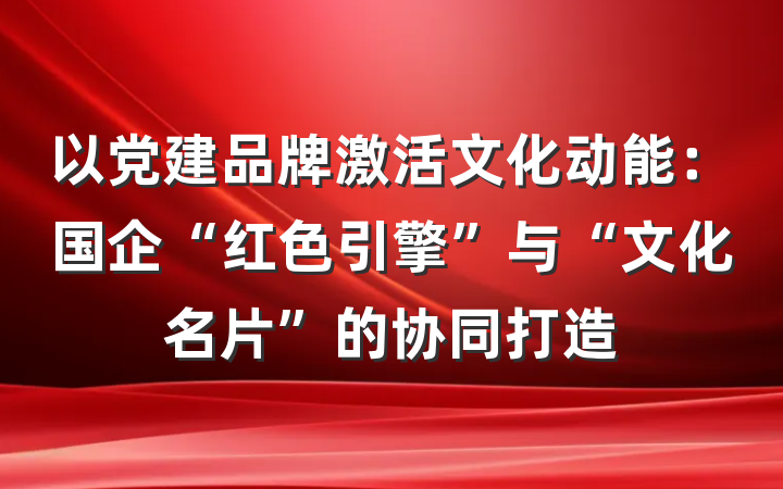 以党建品牌激活文化动能：国企“红色引擎”与“文化名片”的协同打造