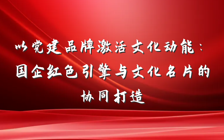 以党建品牌激活文化动能：国企红色引擎与文化名片的协同打造