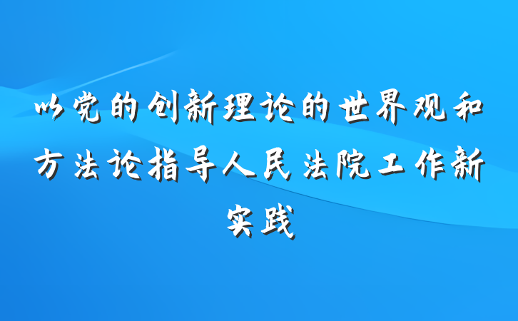 以党的创新理论的世界观和方法论指导人民法院工作新实践