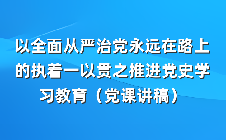 以全面从严治党永远在路上的执着一以贯之推进党史学习教育（党课讲稿）