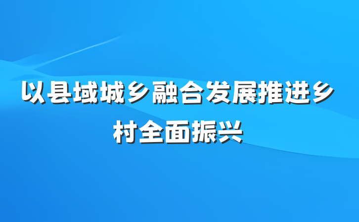 以县域城乡融合发展推进乡村全面振兴