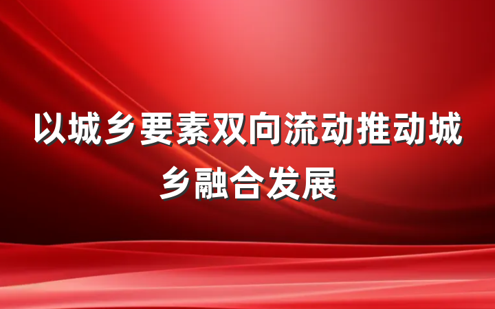 以城乡要素双向流动推动城乡融合发展