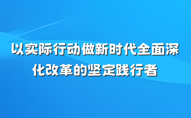 以实际行动做新时代全面深化改革的坚定践行者