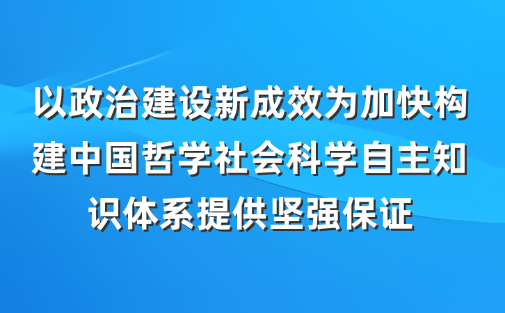 以政治建设新成效为加快构建中国哲学社会科学自主知识体系提供坚强保证