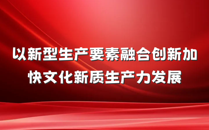 以新型生产要素融合创新加快文化新质生产力发展