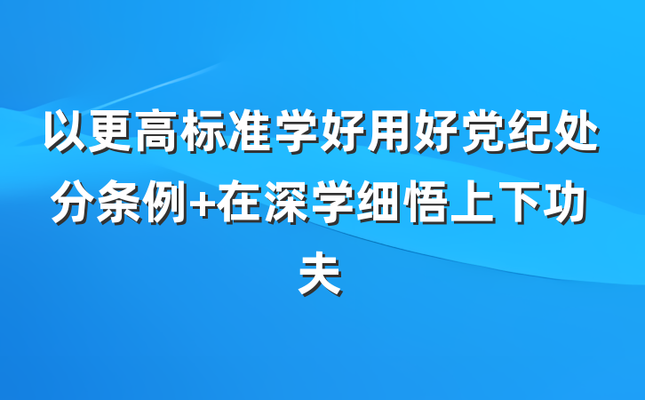 以更高标准学好用好党纪处分条例 在深学细悟上下功夫
