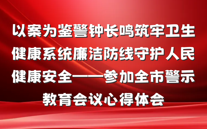 以案为鉴警钟长鸣筑牢卫生健康系统廉洁防线守护人民健康安全——参加全市警示教育会议心得体会