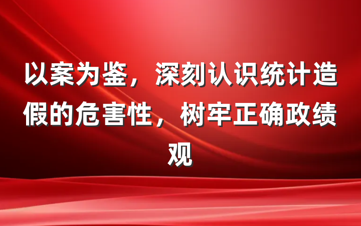 以案为鉴，深刻认识统计造假的危害性，树牢正确政绩观