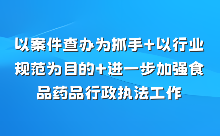 以案件查办为抓手 以行业规范为目的 进一步加强食品药品行政执法工作