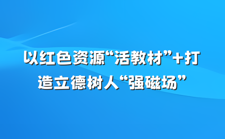 以红色资源“活教材” 打造立德树人“强磁场”