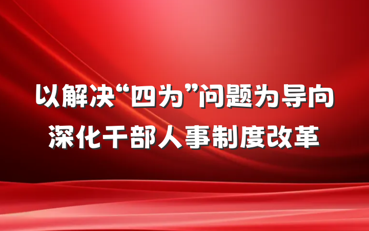 以解决“四为”问题为导向深化干部人事制度改革