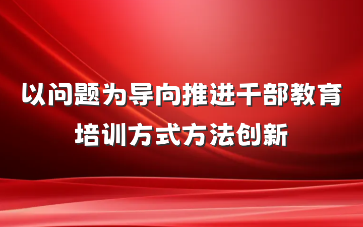 以问题为导向推进干部教育培训方式方法创新