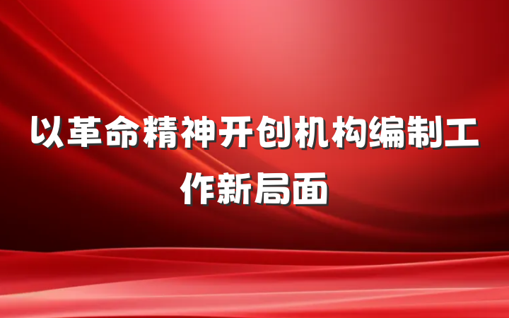 以革命精神开创机构编制工作新局面