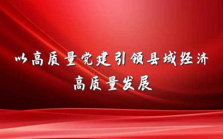 以高质量党建引领县域经济高质量发展