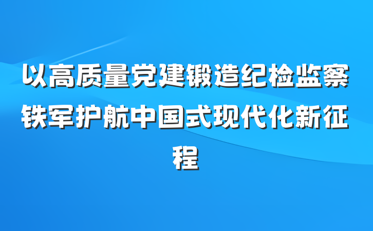 以高质量党建锻造纪检监察铁军护航中国式现代化新征程
