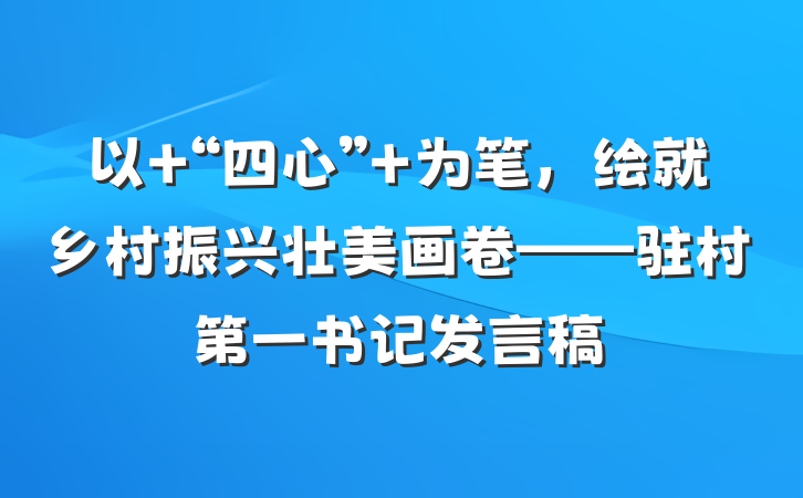 以 “四心” 为笔，绘就乡村振兴壮美画卷——驻村第一书记发言稿