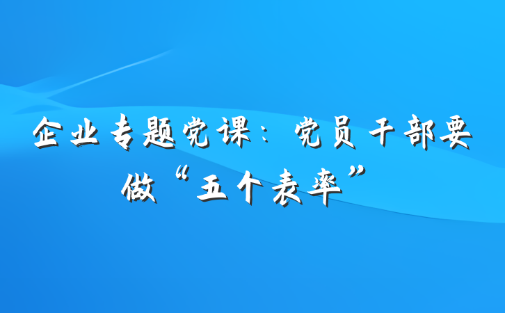 企业专题党课：党员干部要做“五个表率”
