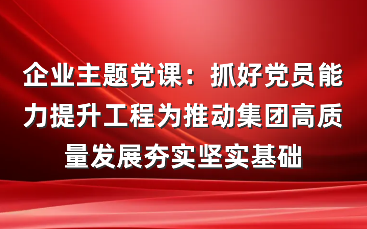 企业主题党课：抓好党员能力提升工程为推动集团高质量发展夯实坚实基础