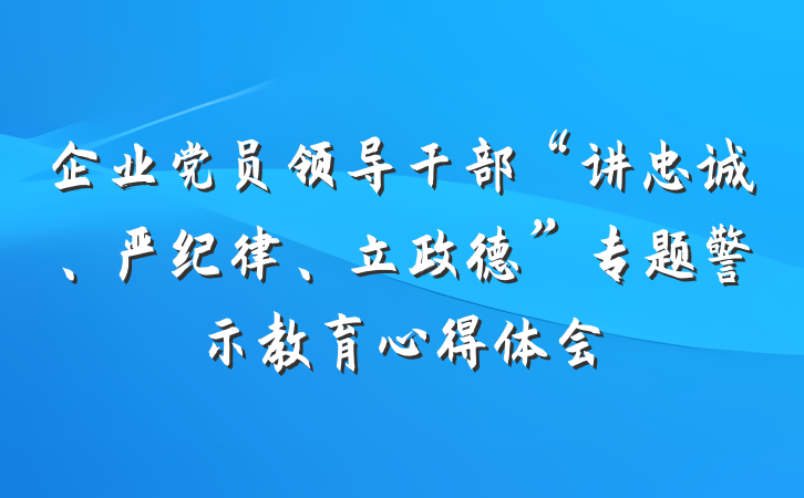 企业党员领导干部“讲忠诚、严纪律、立政德”专题警示教育心得体会