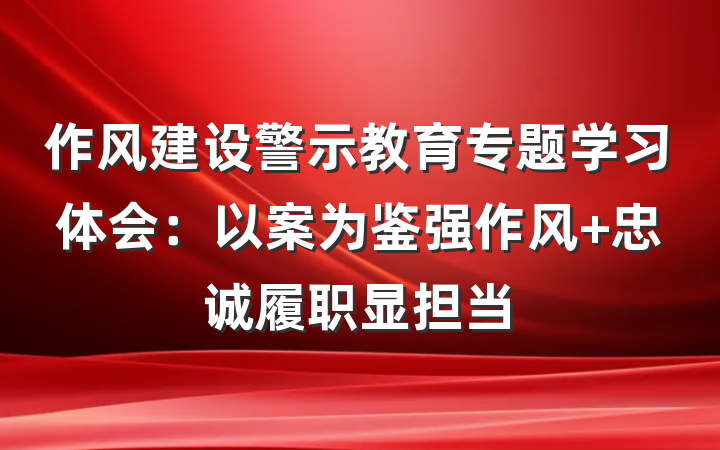 作风建设警示教育专题学习体会：以案为鉴强作风 忠诚履职显担当