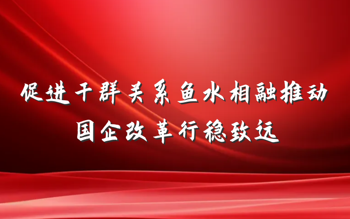 促进干群关系鱼水相融推动国企改革行稳致远