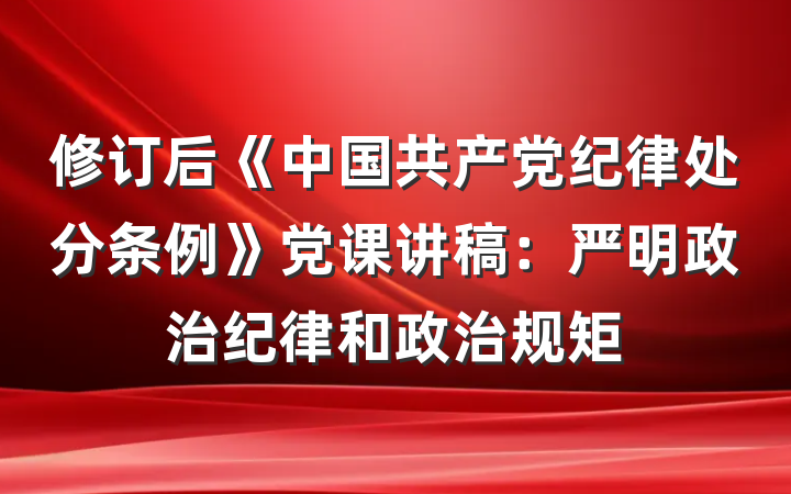 修订后《中国共产党纪律处分条例》党课讲稿:严明政治纪律和政治规矩
