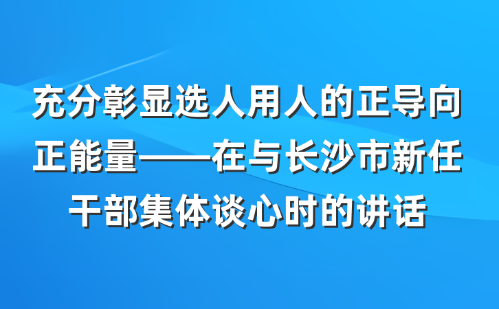 充分彰显选人用人的正导向正能量——在与长沙市新任干部集体谈心时的讲话