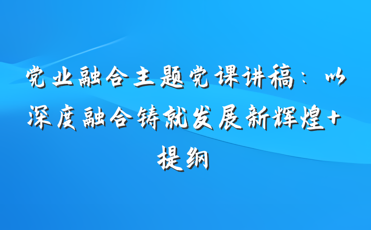 党业融合主题党课讲稿：以深度融合铸就发展新辉煌 提纲