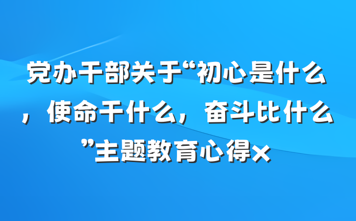 党办干部关于“初心是什么，使命干什么，奋斗比什么”主题教育心得x