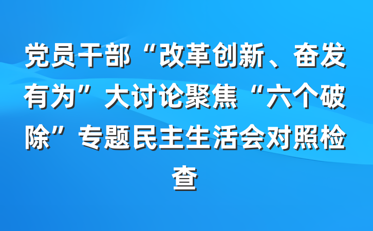 党员干部“改革创新、奋发有为”大讨论聚焦“六个破除”专题民主生活会对照检查